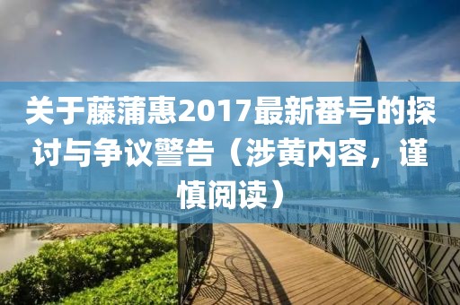 关于藤蒲惠2017最新番号的探讨与争议警告（涉黄内容，谨慎阅读）