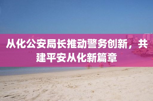 从化公安局长推动警务创新，共建平安从化新篇章