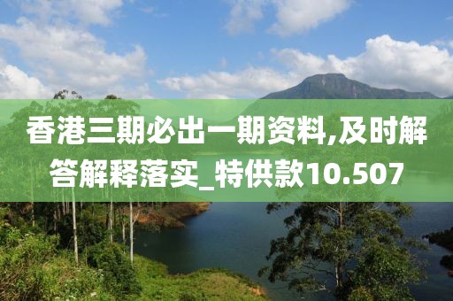 香港三期必出一期资料,及时解答解释落实_特供款10.507