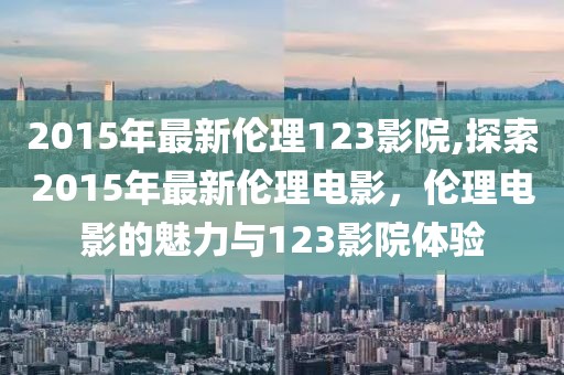 2015年最新伦理123影院,探索2015年最新伦理电影，伦理电影的魅力与123影院体验
