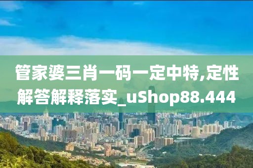管家婆三肖一码一定中特,定性解答解释落实_uShop88.444