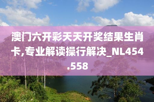 澳门六开彩天天开奖结果生肖卡,专业解读操行解决_NL454.558