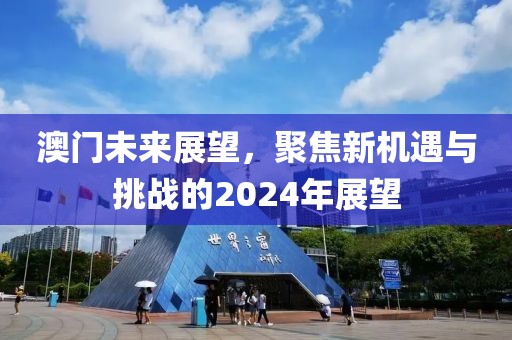 澳门未来展望，聚焦新机遇与挑战的2024年展望