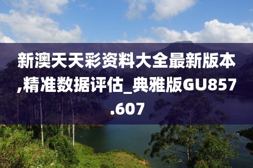 新澳天天彩资料大全最新版本,精准数据评估_典雅版GU857.607