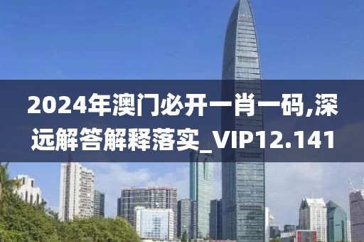 2024年澳门必开一肖一码,深远解答解释落实_VIP12.141