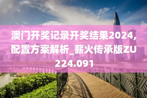 澳门开奖记录开奖结果2024,配置方案解析_薪火传承版ZU224.091