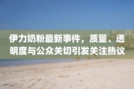 伊力奶粉最新事件，质量、透明度与公众关切引发关注热议