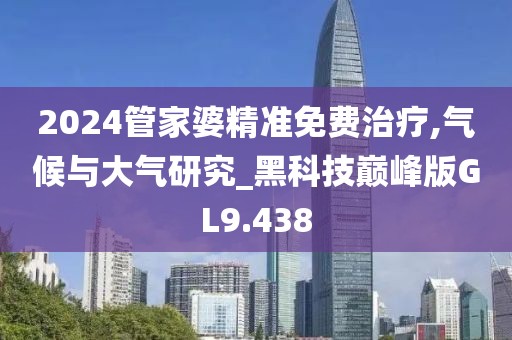 2024管家婆精准免费治疗,气候与大气研究_黑科技巅峰版GL9.438