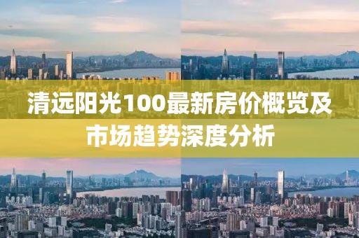 清远阳光100最新房价概览及市场趋势深度分析