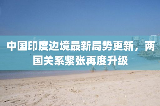 中国印度边境最新局势更新，两国关系紧张再度升级