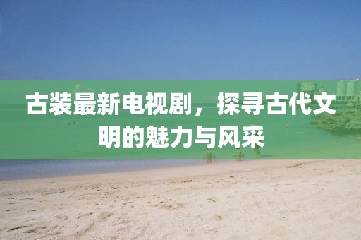 古装最新电视剧，探寻古代文明的魅力与风采