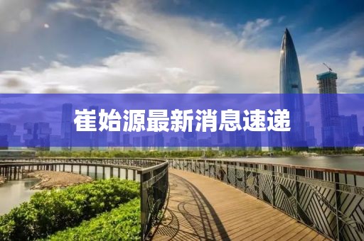 崔始源最新消息速递