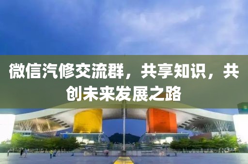 微信汽修交流群，共享知识，共创未来发展之路