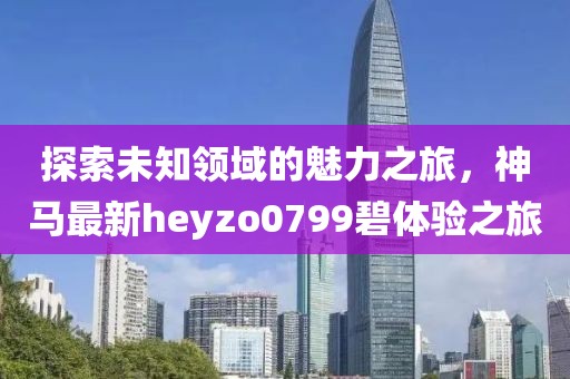 探索未知领域的魅力之旅，神马最新heyzo0799碧体验之旅