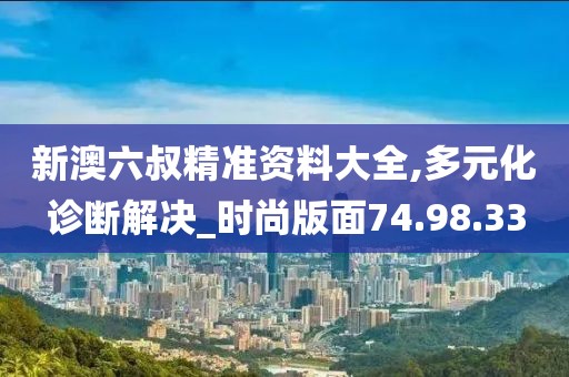 新澳六叔精准资料大全,多元化诊断解决_时尚版面74.98.33