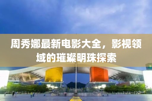 周秀娜最新电影大全，影视领域的璀璨明珠探索