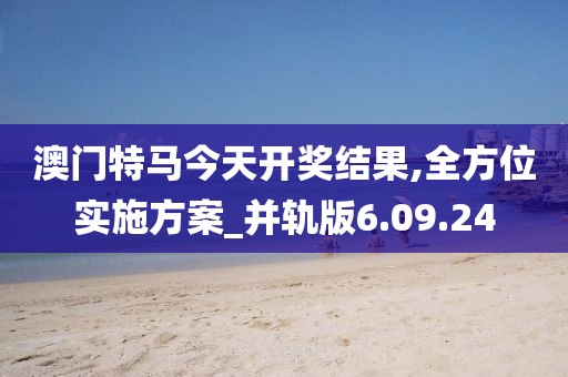 澳门特马今天开奖结果,全方位实施方案_并轨版6.09.24