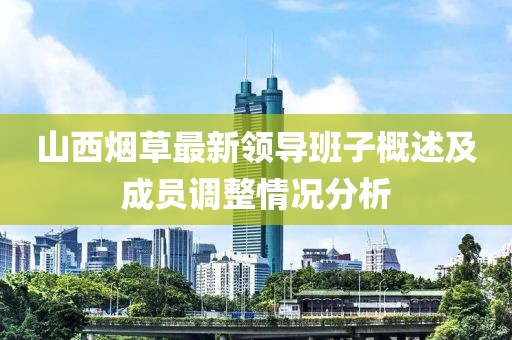 山西烟草最新领导班子概述及成员调整情况分析