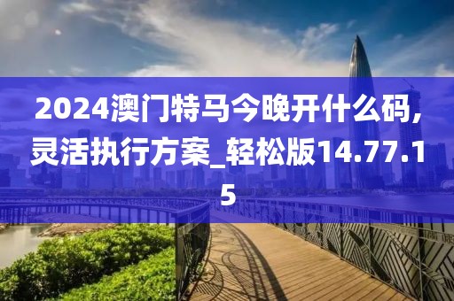2024澳门特马今晚开什么码,灵活执行方案_轻松版14.77.15