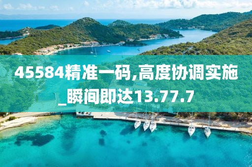 45584精准一码,高度协调实施_瞬间即达13.77.7