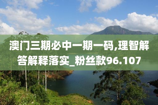 澳门三期必中一期一码,理智解答解释落实_粉丝款96.107