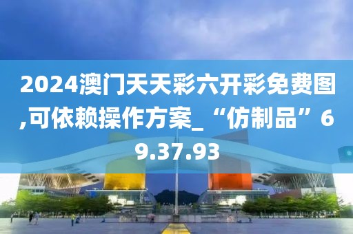 2024澳门天天彩六开彩免费图,可依赖操作方案_“仿制品”69.37.93