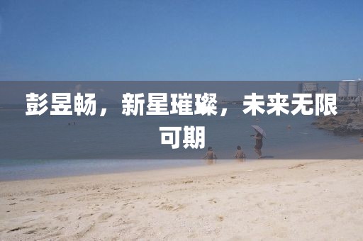 彭昱畅，新星璀璨，未来无限可期