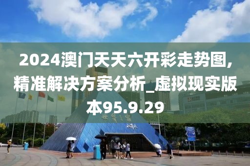 2024澳门天天六开彩走势图,精准解决方案分析_虚拟现实版本95.9.29