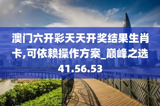 澳门六开彩天天开奖结果生肖卡,可依赖操作方案_巅峰之选41.56.53