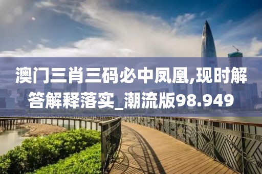 澳门三肖三码必中凤凰,现时解答解释落实_潮流版98.949
