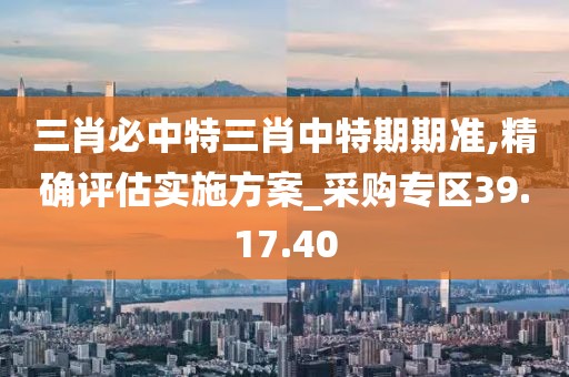 三肖必中特三肖中特期期准,精确评估实施方案_采购专区39.17.40