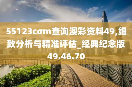 55123cσm查询澳彩资料49,细致分析与精准评估_经典纪念版49.46.70