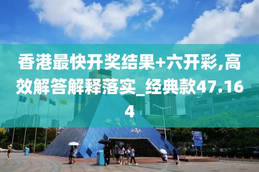 香港最快开奖结果+六开彩,高效解答解释落实_经典款47.164