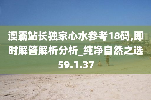 澳霸站长独家心水参考18码,即时解答解析分析_纯净自然之选59.1.37