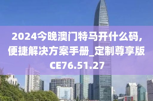 2024今晚澳门特马开什么码,便捷解决方案手册_定制尊享版CE76.51.27