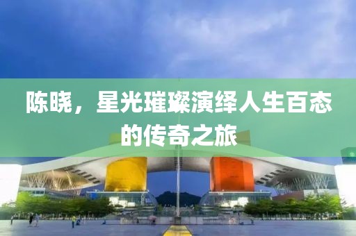 陈晓，星光璀璨演绎人生百态的传奇之旅