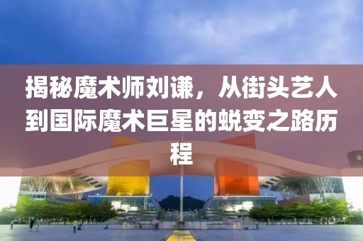 揭秘魔术师刘谦，从街头艺人到国际魔术巨星的蜕变之路历程