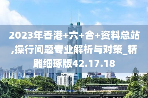 2023年香港+六+合+资料总站,操行问题专业解析与对策_精雕细琢版42.17.18