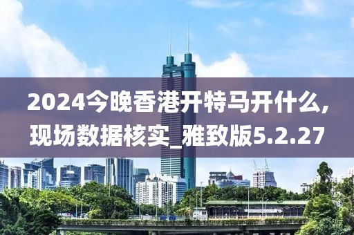 2024今晚香港开特马开什么,现场数据核实_雅致版5.2.27
