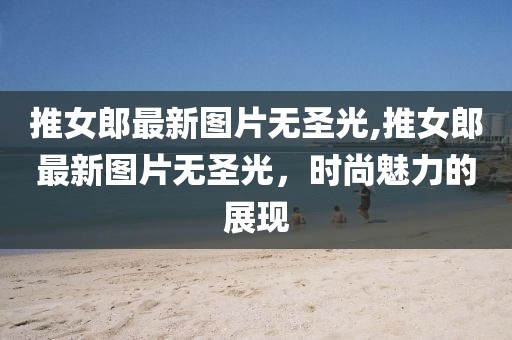 推女郎最新图片无圣光,推女郎最新图片无圣光，时尚魅力的展现