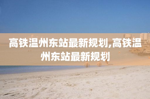 高铁温州东站最新规划,高铁温州东站最新规划