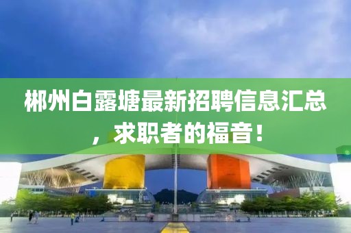 郴州白露塘最新招聘信息汇总，求职者的福音！