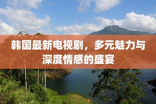 韩国最新电视剧，多元魅力与深度情感的盛宴