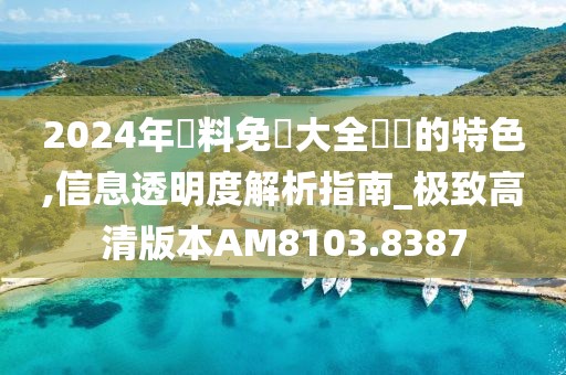 2024年資料免費大全優勢的特色,信息透明度解析指南_极致高清版本AM8103.8387