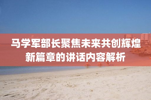 马学军部长聚焦未来共创辉煌新篇章的讲话内容解析
