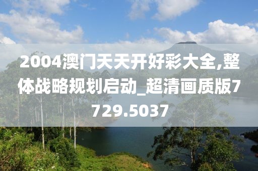 2004澳门天天开好彩大全,整体战略规划启动_超清画质版7729.5037