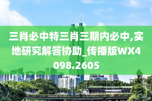三肖必中特三肖三期内必中,实地研究解答协助_传播版WX4098.2605