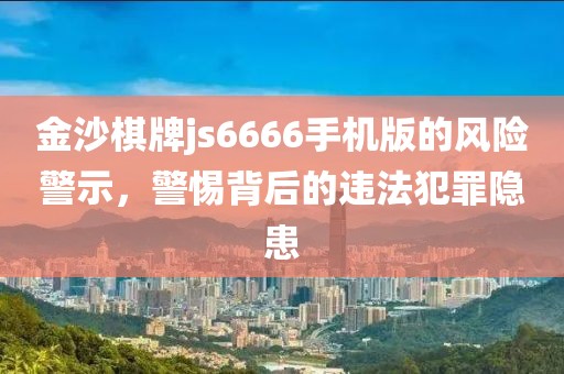 金沙棋牌js6666手机版的风险警示，警惕背后的违法犯罪隐患