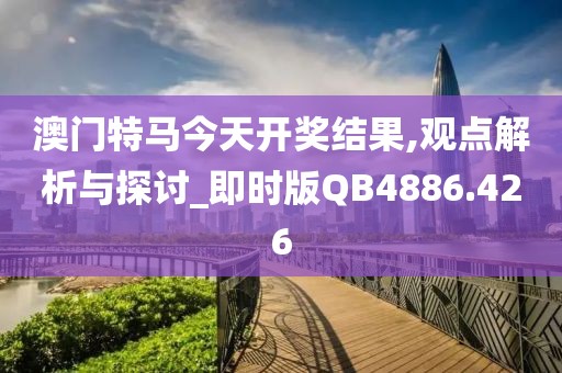 澳门特马今天开奖结果,观点解析与探讨_即时版QB4886.426