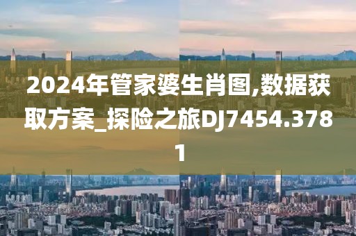 2024年管家婆生肖图,数据获取方案_探险之旅DJ7454.3781